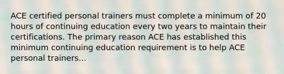 ACE certified personal trainers must complete a minimum of 20 hours of continuing education every two years to maintain their certifications. The primary reason ACE has established this minimum continuing education requirement is to help ACE personal trainers...