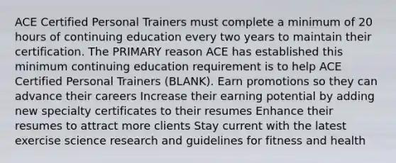 ACE Certified Personal Trainers must complete a minimum of 20 hours of continuing education every two years to maintain their certification. The PRIMARY reason ACE has established this minimum continuing education requirement is to help ACE Certified Personal Trainers (BLANK). Earn promotions so they can advance their careers Increase their earning potential by adding new specialty certificates to their resumes Enhance their resumes to attract more clients Stay current with the latest exercise science research and guidelines for fitness and health