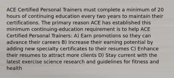 ACE Certified Personal Trainers must complete a minimum of 20 hours of continuing education every two years to maintain their certifications. The primary reason ACE has established this minimum continuing-education requirement is to help ACE Certified Personal Trainers: A) Earn promotions so they can advance their careers B) Increase their earning potential by adding new specialty certificates to their resumes C) Enhance their resumes to attract more clients D) Stay current with the latest exercise science research and guidelines for fitness and health