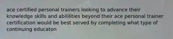 ace certified personal trainers looking to advance their knowledge skills and abililities beyond their ace personal trainer certification would be best served by completing what type of continuing educaton