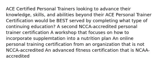 ACE Certified Personal Trainers looking to advance their knowledge, skills, and abilities beyond their ACE Personal Trainer Certification would be BEST served by completing what type of continuing education? A second NCCA-accredited personal trainer certification A workshop that focuses on how to incorporate supplemtation into a nutrition plan An online personal training certification from an organization that is not NCCA-accredited An advanced fitness certification that is NCAA-accredited