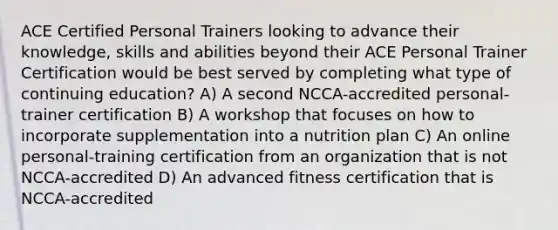 ACE Certified Personal Trainers looking to advance their knowledge, skills and abilities beyond their ACE Personal Trainer Certification would be best served by completing what type of continuing education? A) A second NCCA-accredited personal-trainer certification B) A workshop that focuses on how to incorporate supplementation into a nutrition plan C) An online personal-training certification from an organization that is not NCCA-accredited D) An advanced fitness certification that is NCCA-accredited