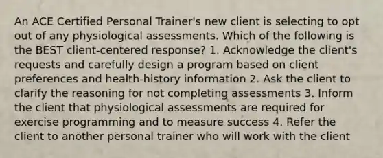 An ACE Certified Personal Trainer's new client is selecting to opt out of any physiological assessments. Which of the following is the BEST client-centered response? 1. Acknowledge the client's requests and carefully design a program based on client preferences and health-history information 2. Ask the client to clarify the reasoning for not completing assessments 3. Inform the client that physiological assessments are required for exercise programming and to measure success 4. Refer the client to another personal trainer who will work with the client