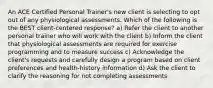 An ACE Certified Personal Trainer's new client is selecting to opt out of any physiological assessments. Which of the following is the BEST client-centered response? a) Refer the client to another personal trainer who will work with the client b) Inform the client that physiological assessments are required for exercise programming and to measure success c) Acknowledge the client's requests and carefully design a program based on client preferences and health-history information d) Ask the client to clarify the reasoning for not completing assessments