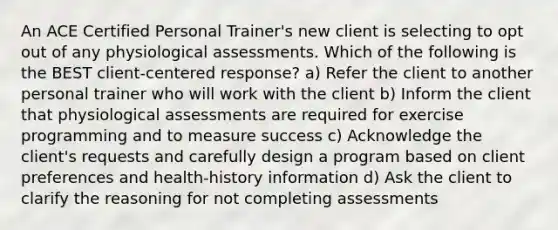 An ACE Certified Personal Trainer's new client is selecting to opt out of any physiological assessments. Which of the following is the BEST client-centered response? a) Refer the client to another personal trainer who will work with the client b) Inform the client that physiological assessments are required for exercise programming and to measure success c) Acknowledge the client's requests and carefully design a program based on client preferences and health-history information d) Ask the client to clarify the reasoning for not completing assessments