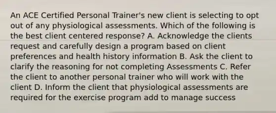 An ACE Certified Personal Trainer's new client is selecting to opt out of any physiological assessments. Which of the following is the best client centered response? A. Acknowledge the clients request and carefully design a program based on client preferences and health history information B. Ask the client to clarify the reasoning for not completing Assessments C. Refer the client to another personal trainer who will work with the client D. Inform the client that physiological assessments are required for the exercise program add to manage success