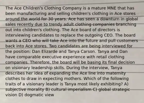 The Ace Children's Clothing Company is a mature MNE that has been manufacturing and selling children's clothing in Ace stores around the world for 30 years. Ace has seen a downturn in global sales recently due to trendy adult clothing companies branching out into children's clothing. The Ace board of directors is interviewing candidates to replace the outgoing CEO. The board wants a CEO who will take Ace into the future and pull customers back into Ace stores. Two candidates are being interviewed for the position: Dan Elizarde and Tanya Carson. Tanya and Dan have comparable executive experience with retail clothing companies. Therefore, the board will be basing its final decision on visionary leadership skills. During the interview, Tanya describes her idea of expanding the Ace line into maternity clothes to draw in expecting mothers. Which of the following traits of a visionary leader is Tanya most likely exhibiting? A) subjective morality B) cultural imperialism C) global strategic vision D) dogmatic view