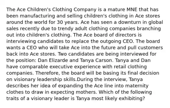 The Ace Children's Clothing Company is a mature MNE that has been manufacturing and selling children's clothing in Ace stores around the world for 30 years. Ace has seen a downturn in global sales recently due to trendy adult clothing companies branching out into children's clothing. The Ace board of directors is interviewing candidates to replace the outgoing CEO. The board wants a CEO who will take Ace into the future and pull customers back into Ace stores. Two candidates are being interviewed for the position: Dan Elizarde and Tanya Carson. Tanya and Dan have comparable executive experience with retail clothing companies. Therefore, the board will be basing its final decision on visionary leadership skills.During the interview, Tanya describes her idea of expanding the Ace line into maternity clothes to draw in expecting mothers. Which of the following traits of a visionary leader is Tanya most likely exhibiting?