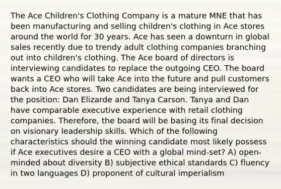 The Ace Children's Clothing Company is a mature MNE that has been manufacturing and selling children's clothing in Ace stores around the world for 30 years. Ace has seen a downturn in global sales recently due to trendy adult clothing companies branching out into children's clothing. The Ace board of directors is interviewing candidates to replace the outgoing CEO. The board wants a CEO who will take Ace into the future and pull customers back into Ace stores. Two candidates are being interviewed for the position: Dan Elizarde and Tanya Carson. Tanya and Dan have comparable executive experience with retail clothing companies. Therefore, the board will be basing its final decision on visionary leadership skills. Which of the following characteristics should the winning candidate most likely possess if Ace executives desire a CEO with a global mind-set? A) open-minded about diversity B) subjective ethical standards C) fluency in two languages D) proponent of cultural imperialism