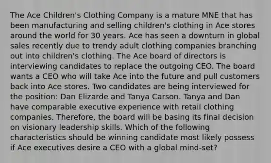 The Ace Children's Clothing Company is a mature MNE that has been manufacturing and selling children's clothing in Ace stores around the world for 30 years. Ace has seen a downturn in global sales recently due to trendy adult clothing companies branching out into children's clothing. The Ace board of directors is interviewing candidates to replace the outgoing CEO. The board wants a CEO who will take Ace into the future and pull customers back into Ace stores. Two candidates are being interviewed for the position: Dan Elizarde and Tanya Carson. Tanya and Dan have comparable executive experience with retail clothing companies. Therefore, the board will be basing its final decision on visionary leadership skills. Which of the following characteristics should be winning candidate most likely possess if Ace executives desire a CEO with a global mind-set?