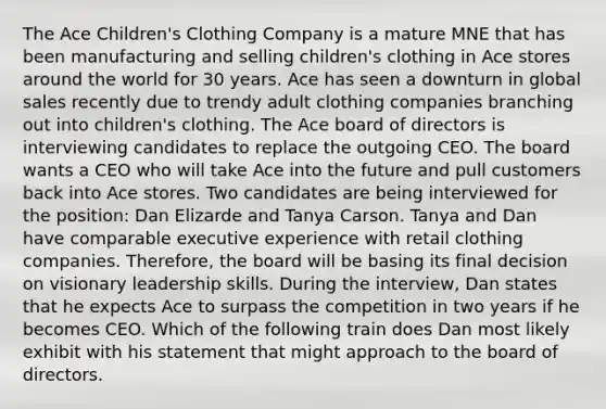 The Ace Children's Clothing Company is a mature MNE that has been manufacturing and selling children's clothing in Ace stores around the world for 30 years. Ace has seen a downturn in global sales recently due to trendy adult clothing companies branching out into children's clothing. The Ace board of directors is interviewing candidates to replace the outgoing CEO. The board wants a CEO who will take Ace into the future and pull customers back into Ace stores. Two candidates are being interviewed for the position: Dan Elizarde and Tanya Carson. Tanya and Dan have comparable executive experience with retail clothing companies. Therefore, the board will be basing its final decision on visionary leadership skills. During the interview, Dan states that he expects Ace to surpass the competition in two years if he becomes CEO. Which of the following train does Dan most likely exhibit with his statement that might approach to the board of directors.