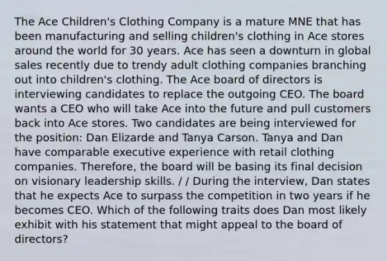 The Ace Children's Clothing Company is a mature MNE that has been manufacturing and selling children's clothing in Ace stores around the world for 30 years. Ace has seen a downturn in global sales recently due to trendy adult clothing companies branching out into children's clothing. The Ace board of directors is interviewing candidates to replace the outgoing CEO. The board wants a CEO who will take Ace into the future and pull customers back into Ace stores. Two candidates are being interviewed for the position: Dan Elizarde and Tanya Carson. Tanya and Dan have comparable executive experience with retail clothing companies. Therefore, the board will be basing its final decision on visionary leadership skills. / / During the interview, Dan states that he expects Ace to surpass the competition in two years if he becomes CEO. Which of the following traits does Dan most likely exhibit with his statement that might appeal to the board of directors?