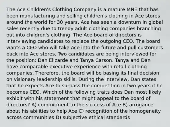 The Ace Children's Clothing Company is a mature MNE that has been manufacturing and selling children's clothing in Ace stores around the world for 30 years. Ace has seen a downturn in global sales recently due to trendy adult clothing companies branching out into children's clothing. The Ace board of directors is interviewing candidates to replace the outgoing CEO. The board wants a CEO who will take Ace into the future and pull customers back into Ace stores. Two candidates are being interviewed for the position: Dan Elizarde and Tanya Carson. Tanya and Dan have comparable executive experience with retail clothing companies. Therefore, the board will be basing its final decision on visionary leadership skills. During the interview, Dan states that he expects Ace to surpass the competition in two years if he becomes CEO. Which of the following traits does Dan most likely exhibit with his statement that might appeal to the board of directors? A) commitment to the success of Ace B) arrogance about his abilities to help Ace C) recognition of the homogeneity across communities D) subjective ethical standards