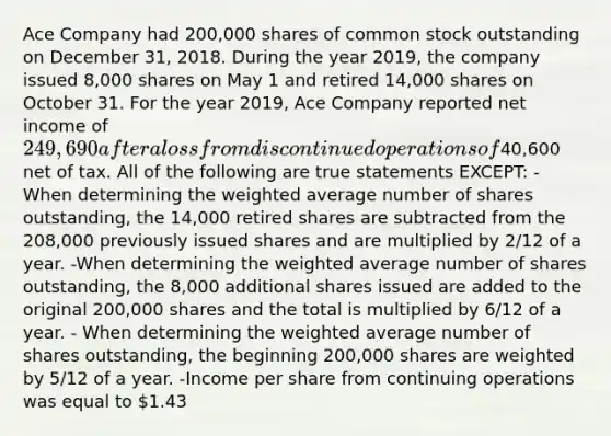 Ace Company had 200,000 shares of common stock outstanding on December 31, 2018. During the year 2019, the company issued 8,000 shares on May 1 and retired 14,000 shares on October 31. For the year 2019, Ace Company reported net income of 249,690 after a loss from discontinued operations of40,600 net of tax. All of the following are true statements EXCEPT: -When determining the weighted average number of shares outstanding, the 14,000 retired shares are subtracted from the 208,000 previously issued shares and are multiplied by 2/12 of a year. -When determining the weighted average number of shares outstanding, the 8,000 additional shares issued are added to the original 200,000 shares and the total is multiplied by 6/12 of a year. - When determining the weighted average number of shares outstanding, the beginning 200,000 shares are weighted by 5/12 of a year. -Income per share from continuing operations was equal to 1.43