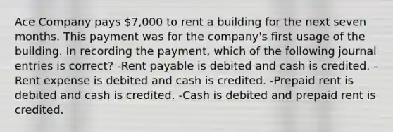 Ace Company pays 7,000 to rent a building for the next seven months. This payment was for the company's first usage of the building. In recording the payment, which of the following journal entries is correct? -Rent payable is debited and cash is credited. -Rent expense is debited and cash is credited. -Prepaid rent is debited and cash is credited. -Cash is debited and prepaid rent is credited.