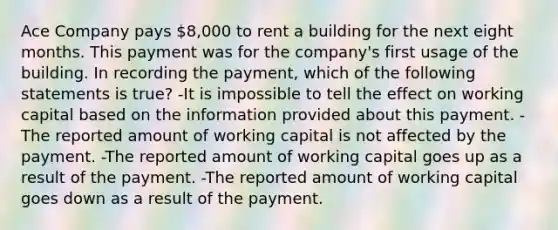 Ace Company pays 8,000 to rent a building for the next eight months. This payment was for the company's first usage of the building. In recording the payment, which of the following statements is true? -It is impossible to tell the effect on working capital based on the information provided about this payment. -The reported amount of working capital is not affected by the payment. -The reported amount of working capital goes up as a result of the payment. -The reported amount of working capital goes down as a result of the payment.