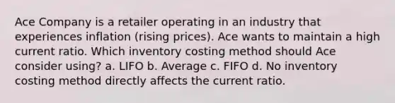 Ace Company is a retailer operating in an industry that experiences inflation (rising prices). Ace wants to maintain a high current ratio. Which inventory costing method should Ace consider using? a. LIFO b. Average c. FIFO d. No inventory costing method directly affects the current ratio.