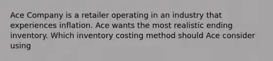 Ace Company is a retailer operating in an industry that experiences inflation. Ace wants the most realistic ending inventory. Which inventory costing method should Ace consider using