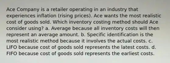 Ace Company is a retailer operating in an industry that experiences inflation (rising prices). Ace wants the most realistic cost of goods sold. Which inventory costing method should Ace consider using? a. Average because all inventory costs will then represent an average amount. b. Specific identification is the most realistic method because it involves the actual costs. c. LIFO because cost of goods sold represents the latest costs. d. FIFO because cost of goods sold represents the earliest costs.