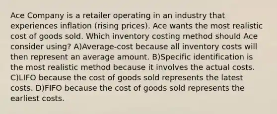 Ace Company is a retailer operating in an industry that experiences inflation (rising prices). Ace wants the most realistic cost of goods sold. Which inventory costing method should Ace consider using? A)Average-cost because all inventory costs will then represent an average amount. B)Specific identification is the most realistic method because it involves the actual costs. C)LIFO because the cost of goods sold represents the latest costs. D)FIFO because the cost of goods sold represents the earliest costs.