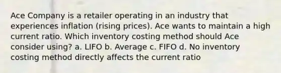 Ace Company is a retailer operating in an industry that experiences inflation (rising prices). Ace wants to maintain a high current ratio. Which inventory costing method should Ace consider using? a. LIFO b. Average c. FIFO d. No inventory costing method directly affects the current ratio