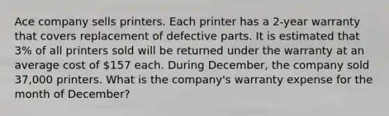 Ace company sells printers. Each printer has a 2-year warranty that covers replacement of defective parts. It is estimated that 3% of all printers sold will be returned under the warranty at an average cost of 157 each. During December, the company sold 37,000 printers. What is the company's warranty expense for the month of December?