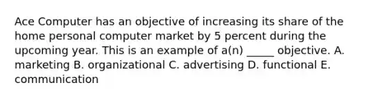 Ace Computer has an objective of increasing its share of the home personal computer market by 5 percent during the upcoming year. This is an example of a(n) _____ objective. A. marketing B. organizational C. advertising D. functional E. communication