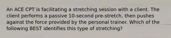 An ACE CPT is facilitating a stretching session with a client. The client performs a passive 10-second pre-stretch, then pushes against the force provided by the personal trainer. Which of the following BEST identifies this type of stretching?