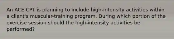 An ACE CPT is planning to include high-intensity activities within a client's muscular-training program. During which portion of the exercise session should the high-intensity activities be performed?