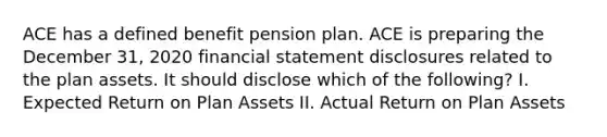 ACE has a defined benefit pension plan. ACE is preparing the December 31, 2020 financial statement disclosures related to the plan assets. It should disclose which of the following? I. Expected Return on Plan Assets II. Actual Return on Plan Assets