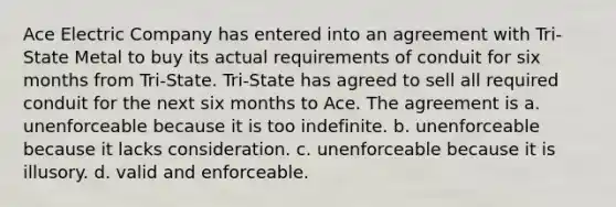 Ace Electric Company has entered into an agreement with Tri-State Metal to buy its actual requirements of conduit for six months from Tri-State. Tri-State has agreed to sell all required conduit for the next six months to Ace. The agreement is a. unenforceable because it is too indefinite. b. unenforceable because it lacks consideration. c. unenforceable because it is illusory. d. valid and enforceable.