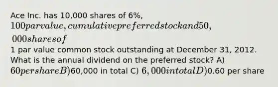 Ace Inc. has 10,000 shares of 6%, 100 par value, cumulative preferred stock and 50,000 shares of1 par value common stock outstanding at December 31, 2012. What is the annual dividend on the preferred stock? A) 60 per share B)60,000 in total C) 6,000 in total D)0.60 per share