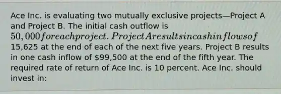 Ace Inc. is evaluating two mutually exclusive projects—Project A and Project B. The initial cash outflow is 50,000 for each project. Project A results in cash inflows of15,625 at the end of each of the next five years. Project B results in one cash inflow of 99,500 at the end of the fifth year. The required rate of return of Ace Inc. is 10 percent. Ace Inc. should invest in: