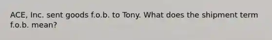 ACE, Inc. sent goods f.o.b. to Tony. What does the shipment term f.o.b. mean?