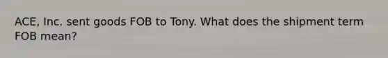 ACE, Inc. sent goods FOB to Tony. What does the shipment term FOB mean?