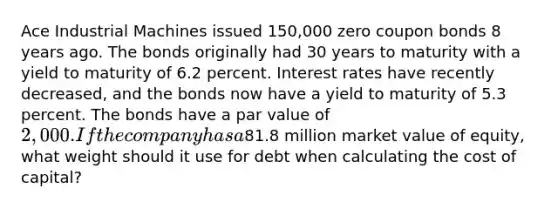 Ace Industrial Machines issued 150,000 zero coupon bonds 8 years ago. The bonds originally had 30 years to maturity with a yield to maturity of 6.2 percent. Interest rates have recently decreased, and the bonds now have a yield to maturity of 5.3 percent. The bonds have a par value of 2,000. If the company has a81.8 million market value of equity, what weight should it use for debt when calculating the cost of capital?