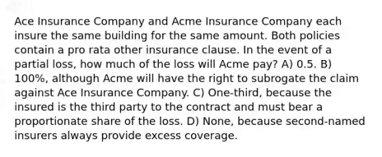 Ace Insurance Company and Acme Insurance Company each insure the same building for the same amount. Both policies contain a pro rata other insurance clause. In the event of a partial loss, how much of the loss will Acme pay? A) 0.5. B) 100%, although Acme will have the right to subrogate the claim against Ace Insurance Company. C) One-third, because the insured is the third party to the contract and must bear a proportionate share of the loss. D) None, because second-named insurers always provide excess coverage.