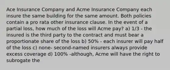 Ace Insurance Company and Acme Insurance Company each insure the same building for the same amount. Both policies contain a pro rata other insurance clause. In the event of a partial loss, how much of the loss will Acme pay? a) 1/3 - the insured is the third party to the contract and must bear a proportionate share of the loss b) 50% - each insurer will pay half of the loss c) none- second-named insurers always provide excess coverage d) 100% -although, Acme will have the right to subrogate the