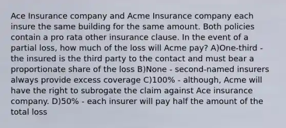 Ace Insurance company and Acme Insurance company each insure the same building for the same amount. Both policies contain a pro rata other insurance clause. In the event of a partial loss, how much of the loss will Acme pay? A)One-third - the insured is the third party to the contact and must bear a proportionate share of the loss B)None - second-named insurers always provide excess coverage C)100% - although, Acme will have the right to subrogate the claim against Ace insurance company. D)50% - each insurer will pay half the amount of the total loss