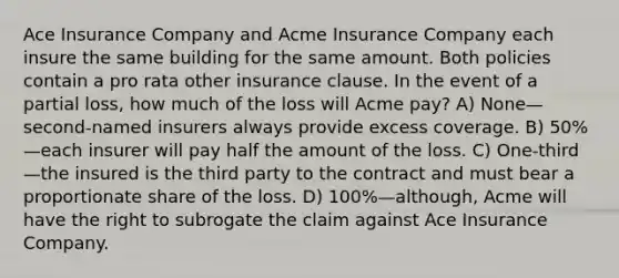 Ace Insurance Company and Acme Insurance Company each insure the same building for the same amount. Both policies contain a pro rata other insurance clause. In the event of a partial loss, how much of the loss will Acme pay? A) None—second-named insurers always provide excess coverage. B) 50%—each insurer will pay half the amount of the loss. C) One-third—the insured is the third party to the contract and must bear a proportionate share of the loss. D) 100%—although, Acme will have the right to subrogate the claim against Ace Insurance Company.