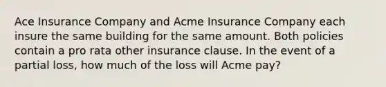 Ace Insurance Company and Acme Insurance Company each insure the same building for the same amount. Both policies contain a pro rata other insurance clause. In the event of a partial loss, how much of the loss will Acme pay?