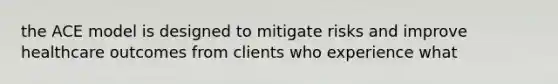 the ACE model is designed to mitigate risks and improve healthcare outcomes from clients who experience what