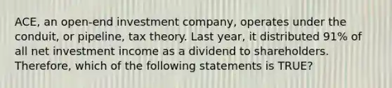 ACE, an open-end investment company, operates under the conduit, or pipeline, tax theory. Last year, it distributed 91% of all net investment income as a dividend to shareholders. Therefore, which of the following statements is TRUE?