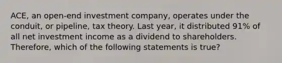 ACE, an open-end investment company, operates under the conduit, or pipeline, tax theory. Last year, it distributed 91% of all net investment income as a dividend to shareholders. Therefore, which of the following statements is true?