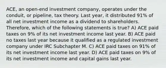 ACE, an open-end investment company, operates under the conduit, or pipeline, tax theory. Last year, it distributed 91% of all net investment income as a dividend to shareholders. Therefore, which of the following statements is true? A) ACE paid taxes on 9% of its net investment income last year. B) ACE paid no taxes last year because it qualified as a regulated investment company under IRC Subchapter M. C) ACE paid taxes on 91% of its net investment income last year. D) ACE paid taxes on 9% of its net investment income and capital gains last year.