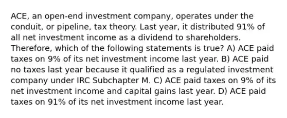 ACE, an open-end investment company, operates under the conduit, or pipeline, tax theory. Last year, it distributed 91% of all net investment income as a dividend to shareholders. Therefore, which of the following statements is true? A) ACE paid taxes on 9% of its net investment income last year. B) ACE paid no taxes last year because it qualified as a regulated investment company under IRC Subchapter M. C) ACE paid taxes on 9% of its net investment income and capital gains last year. D) ACE paid taxes on 91% of its net investment income last year.