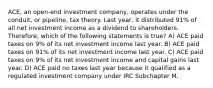 ACE, an open-end investment company, operates under the conduit, or pipeline, tax theory. Last year, it distributed 91% of all net investment income as a dividend to shareholders. Therefore, which of the following statements is true? A) ACE paid taxes on 9% of its net investment income last year. B) ACE paid taxes on 91% of its net investment income last year. C) ACE paid taxes on 9% of its net investment income and capital gains last year. D) ACE paid no taxes last year because it qualified as a regulated investment company under IRC Subchapter M.