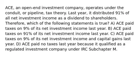 ACE, an open-end investment company, operates under the conduit, or pipeline, tax theory. Last year, it distributed 91% of all net investment income as a dividend to shareholders. Therefore, which of the following statements is true? A) ACE paid taxes on 9% of its net investment income last year. B) ACE paid taxes on 91% of its net investment income last year. C) ACE paid taxes on 9% of its net investment income and capital gains last year. D) ACE paid no taxes last year because it qualified as a regulated investment company under IRC Subchapter M.