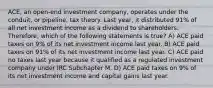 ACE, an open-end investment company, operates under the conduit, or pipeline, tax theory. Last year, it distributed 91% of all net investment income as a dividend to shareholders. Therefore, which of the following statements is true? A) ACE paid taxes on 9% of its net investment income last year. B) ACE paid taxes on 91% of its net investment income last year. C) ACE paid no taxes last year because it qualified as a regulated investment company under IRC Subchapter M. D) ACE paid taxes on 9% of its net investment income and capital gains last year.