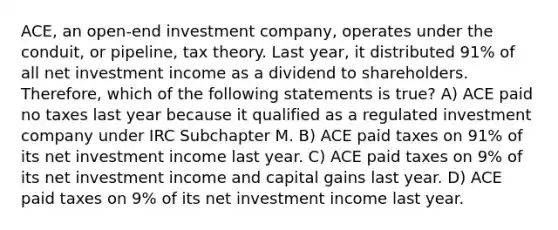 ACE, an open-end investment company, operates under the conduit, or pipeline, tax theory. Last year, it distributed 91% of all net investment income as a dividend to shareholders. Therefore, which of the following statements is true? A) ACE paid no taxes last year because it qualified as a regulated investment company under IRC Subchapter M. B) ACE paid taxes on 91% of its net investment income last year. C) ACE paid taxes on 9% of its net investment income and capital gains last year. D) ACE paid taxes on 9% of its net investment income last year.